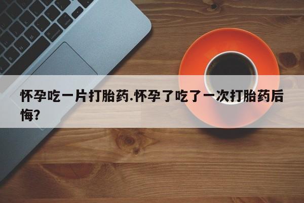 堕胎药货到付款怀孕吃一片打胎药.怀孕了吃了一次打胎药后悔？