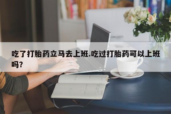 堕胎药货到付款吃了打胎药立马去上班.吃过打胎药可以上班吗？