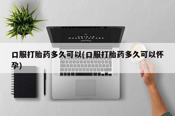 堕胎药货到付款口服打胎药多久可以(口服打胎药多久可以怀孕)
