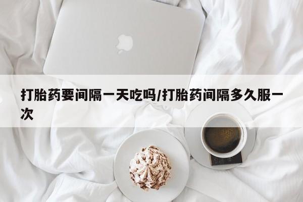 堕胎药货到付款打胎药要间隔一天吃吗/打胎药间隔多久服一次