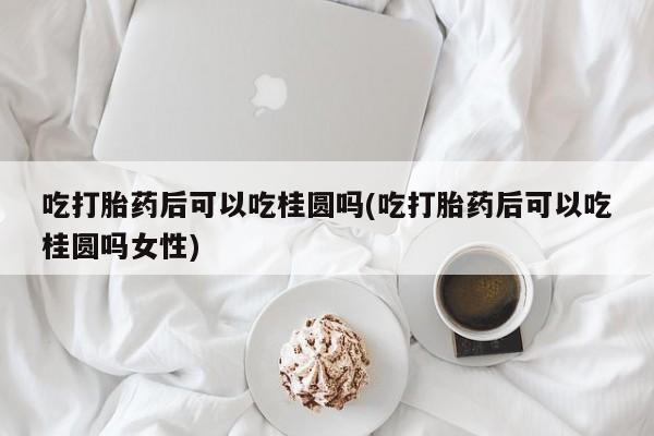 堕胎药货到付款吃打胎药后可以吃桂圆吗(吃打胎药后可以吃桂圆吗女性)