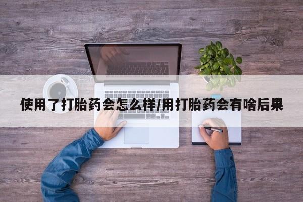 堕胎药货到付款使用了打胎药会怎么样/用打胎药会有啥后果