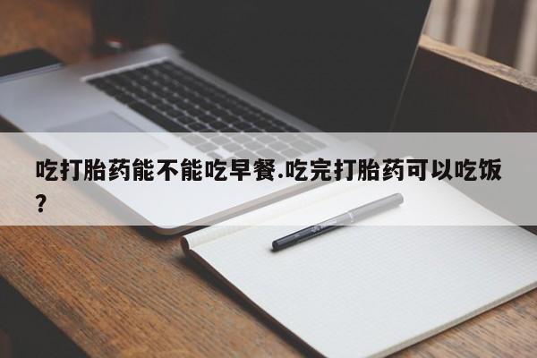 堕胎药货到付款吃打胎药能不能吃早餐.吃完打胎药可以吃饭？