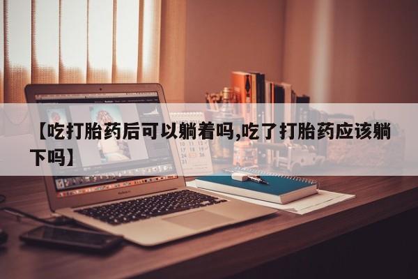 堕胎药货到付款【吃打胎药后可以躺着吗,吃了打胎药应该躺下吗】