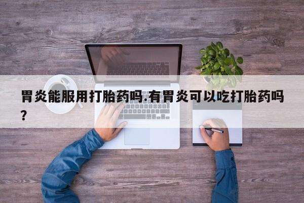堕胎药货到付款胃炎能服用打胎药吗.有胃炎可以吃打胎药吗？