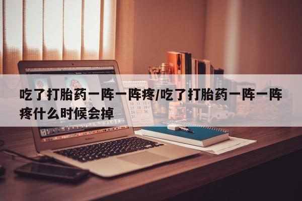 堕胎药货到付款吃了打胎药一阵一阵疼/吃了打胎药一阵一阵疼什么时候会掉