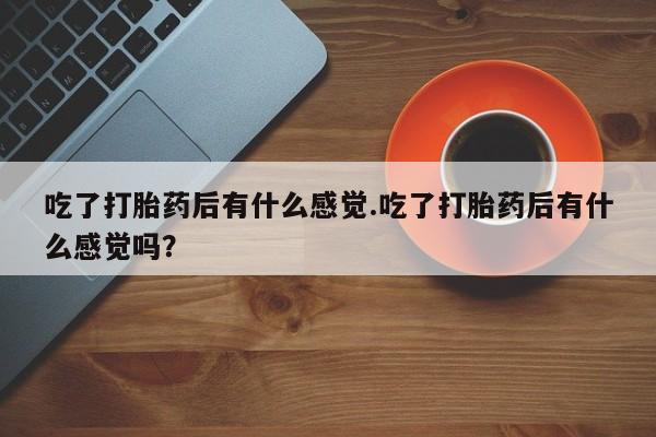 堕胎药货到付款吃了打胎药后有什么感觉.吃了打胎药后有什么感觉吗？