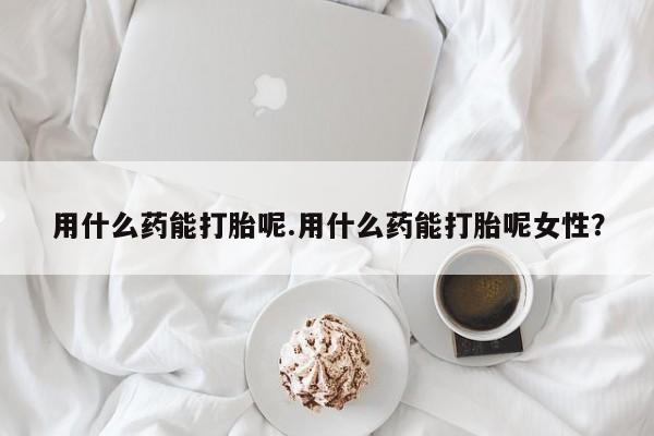 堕胎药货到付款用什么药能打胎呢.用什么药能打胎呢女性？