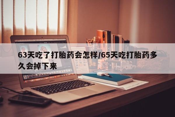 堕胎药货到付款63天吃了打胎药会怎样/65天吃打胎药多久会掉下来
