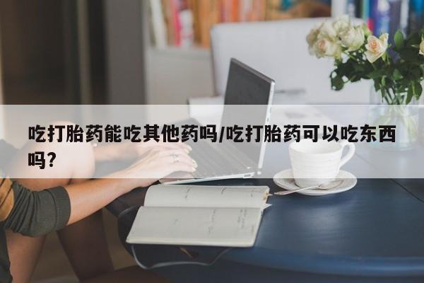堕胎药货到付款吃打胎药能吃其他药吗/吃打胎药可以吃东西吗?