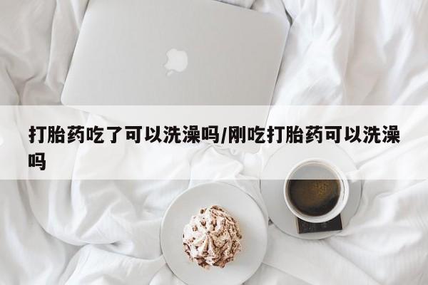 堕胎药货到付款打胎药吃了可以洗澡吗/刚吃打胎药可以洗澡吗
