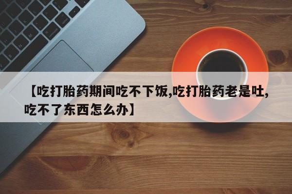 堕胎药货到付款【吃打胎药期间吃不下饭,吃打胎药老是吐,吃不了东西怎么办】