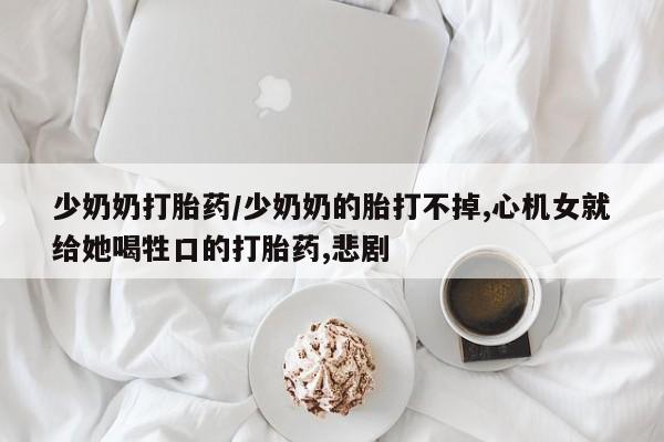 堕胎药货到付款少奶奶打胎药/少奶奶的胎打不掉,心机女就给她喝牲口的打胎药,悲剧