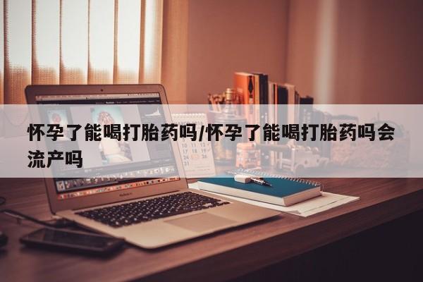 堕胎药货到付款怀孕了能喝打胎药吗/怀孕了能喝打胎药吗会流产吗