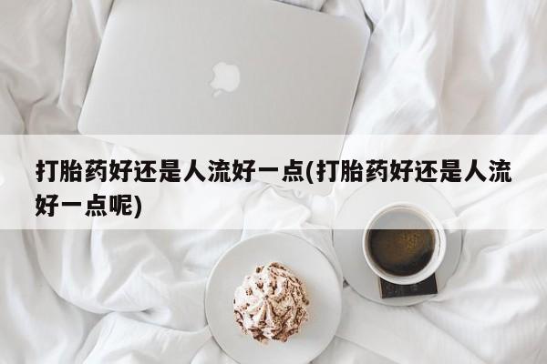 堕胎药货到付款打胎药好还是人流好一点(打胎药好还是人流好一点呢)