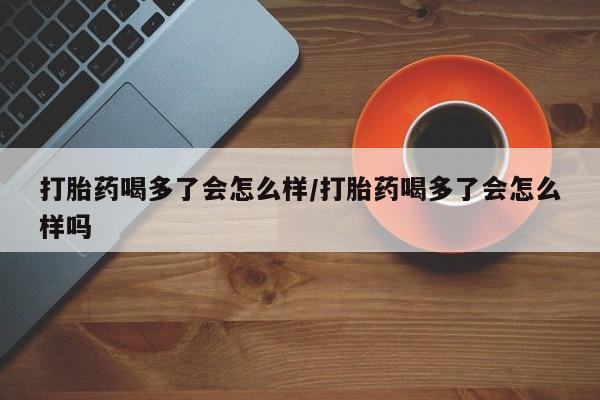 堕胎药货到付款打胎药喝多了会怎么样/打胎药喝多了会怎么样吗