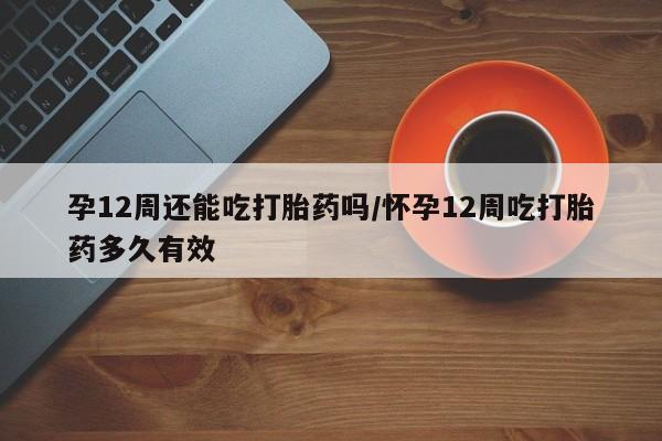 堕胎药货到付款孕12周还能吃打胎药吗/怀孕12周吃打胎药多久有效