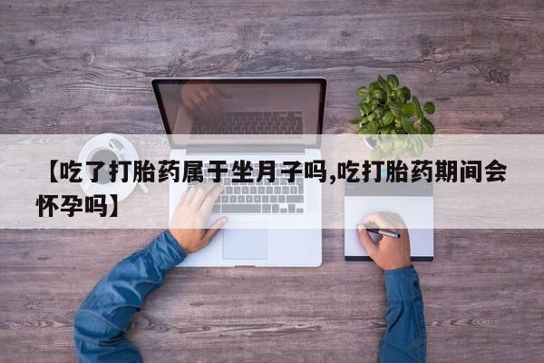堕胎药货到付款【吃了打胎药属于坐月子吗,吃打胎药期间会怀孕吗】