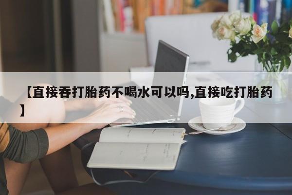 堕胎药货到付款【直接吞打胎药不喝水可以吗,直接吃打胎药】