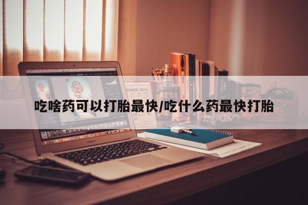 堕胎药货到付款吃啥药可以打胎最快/吃什么药最快打胎