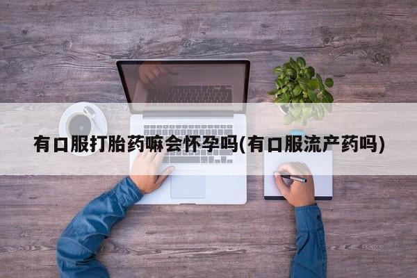 堕胎药货到付款有口服打胎药嘛会怀孕吗(有口服流产药吗)
