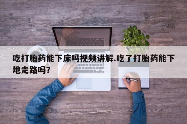 堕胎药货到付款吃打胎药能下床吗视频讲解.吃了打胎药能下地走路吗？