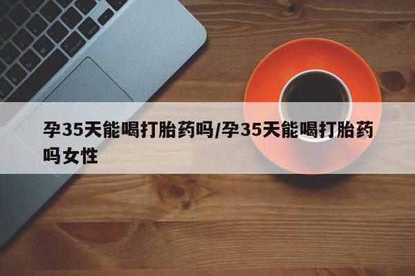 堕胎药货到付款孕35天能喝打胎药吗/孕35天能喝打胎药吗女性