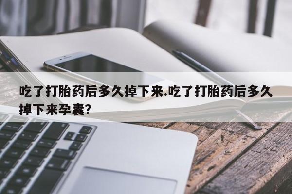 堕胎药货到付款吃了打胎药后多久掉下来.吃了打胎药后多久掉下来孕囊？