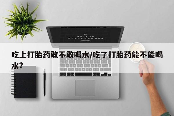 堕胎药货到付款吃上打胎药敢不敢喝水/吃了打胎药能不能喝水?