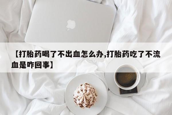 堕胎药货到付款【打胎药喝了不出血怎么办,打胎药吃了不流血是咋回事】