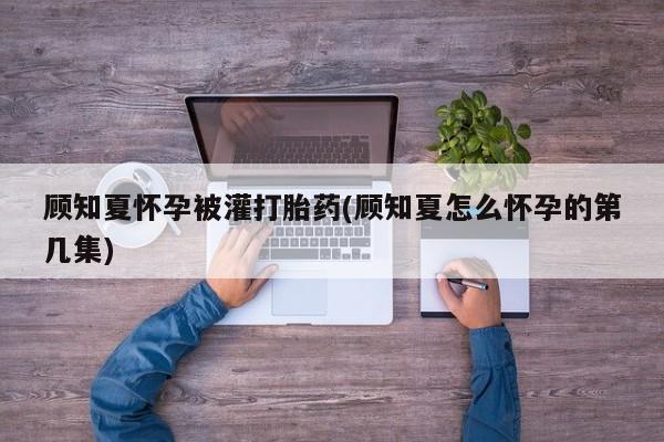 堕胎药货到付款顾知夏怀孕被灌打胎药(顾知夏怎么怀孕的第几集)