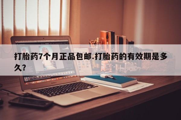 堕胎药货到付款打胎药7个月正品包邮.打胎药的有效期是多久？