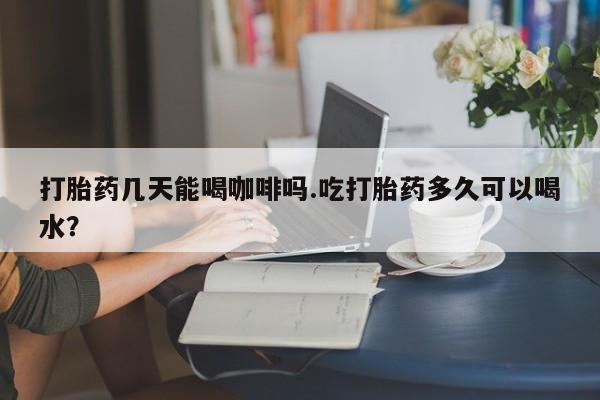 堕胎药货到付款打胎药几天能喝咖啡吗.吃打胎药多久可以喝水？