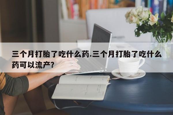 堕胎药货到付款三个月打胎了吃什么药.三个月打胎了吃什么药可以流产？