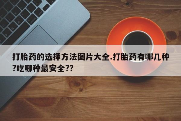 堕胎药货到付款打胎药的选择方法图片大全.打胎药有哪几种?吃哪种最安全?？