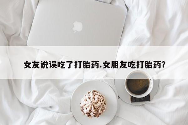 堕胎药货到付款女友说误吃了打胎药.女朋友吃打胎药？