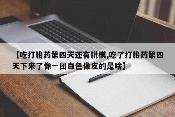 堕胎药货到付款【吃打胎药第四天还有脱模,吃了打胎药第四天下来了像一团白色像皮的是啥】