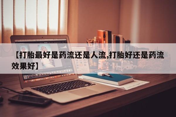 堕胎药货到付款【打胎最好是药流还是人流,打胎好还是药流效果好】