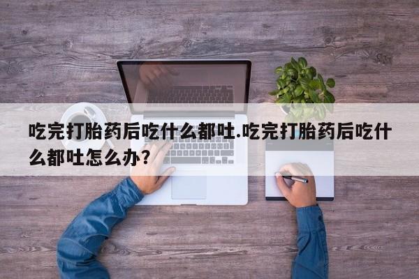 堕胎药货到付款吃完打胎药后吃什么都吐.吃完打胎药后吃什么都吐怎么办？