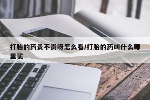 堕胎药货到付款打胎的药贵不贵呀怎么看/打胎的药叫什么哪里买