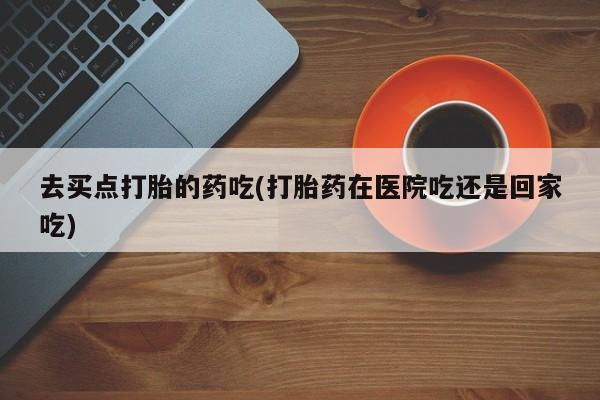 堕胎药货到付款去买点打胎的药吃(打胎药在医院吃还是回家吃)