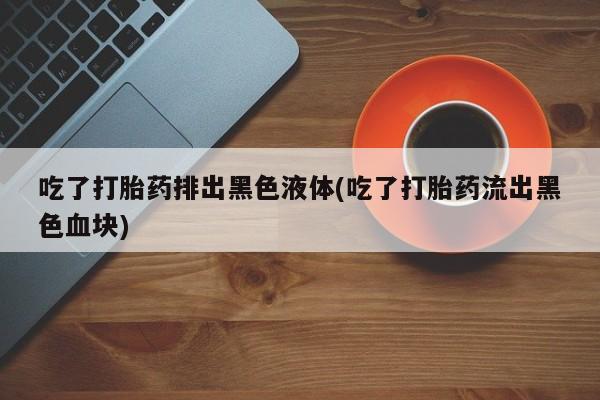 堕胎药货到付款吃了打胎药排出黑色液体(吃了打胎药流出黑色血块)