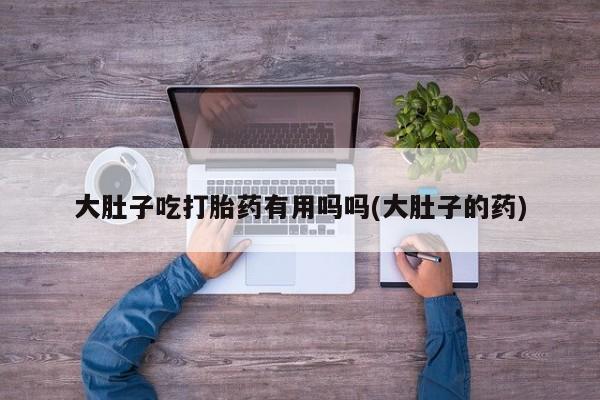 堕胎药货到付款大肚子吃打胎药有用吗吗(大肚子的药)