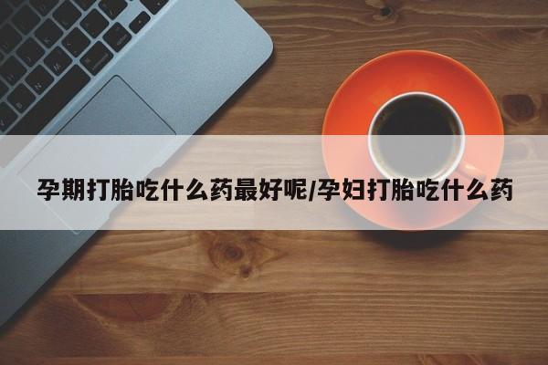 堕胎药货到付款孕期打胎吃什么药最好呢/孕妇打胎吃什么药