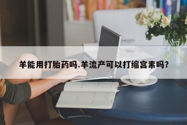 堕胎药货到付款羊能用打胎药吗.羊流产可以打缩宫素吗？
