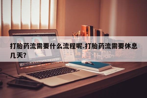 堕胎药货到付款打胎药流需要什么流程呢.打胎药流需要休息几天？