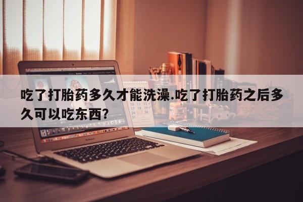 堕胎药货到付款吃了打胎药多久才能洗澡.吃了打胎药之后多久可以吃东西？