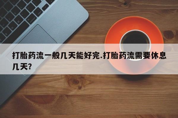 堕胎药货到付款打胎药流一般几天能好完.打胎药流需要休息几天？
