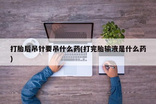 堕胎药货到付款打胎后吊针要吊什么药(打完胎输液是什么药)