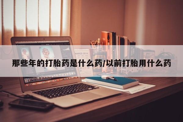 堕胎药货到付款那些年的打胎药是什么药/以前打胎用什么药